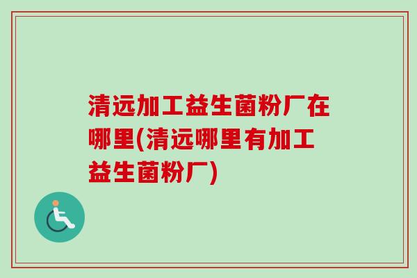 清远加工益生菌粉厂在哪里(清远哪里有加工益生菌粉厂)