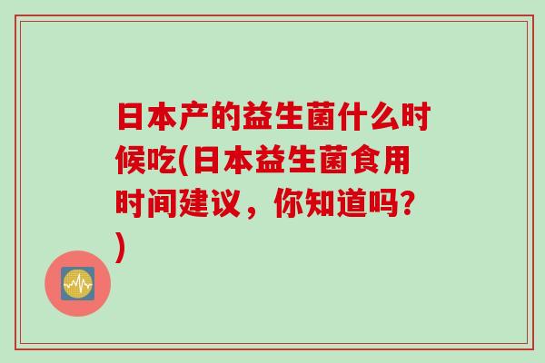日本产的益生菌什么时候吃(日本益生菌食用时间建议,你知道吗?) 日本产的益生菌什么时候吃(日本益生菌食用时间建议,你知道吗?)