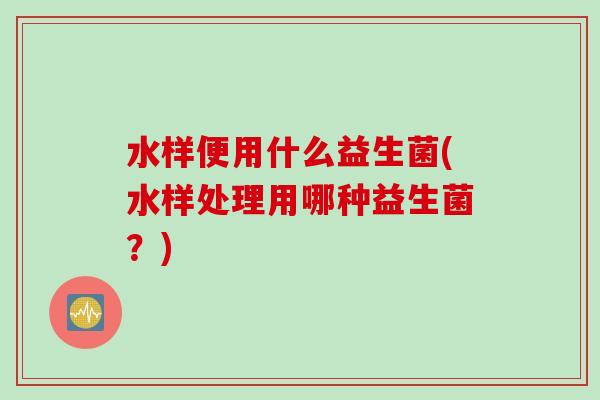 水样便用什么益生菌(水样处理用哪种益生菌?) 水样便用什么益生菌(水样处理用哪种益生菌?)