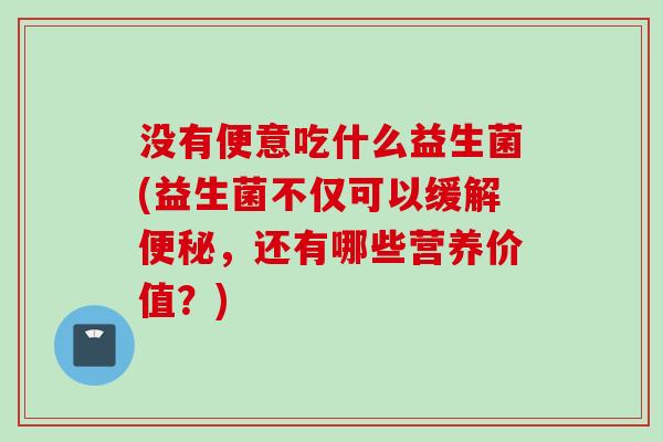 没有便意吃什么益生菌(益生菌不仅可以缓解，还有哪些营养价值？)