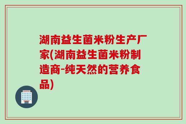 湖南益生菌米粉生产厂家(湖南益生菌米粉制造商-纯天然的营养食品) 湖南益生菌米粉生产厂家(湖南益生菌米粉制造商-纯天然的营养食品)