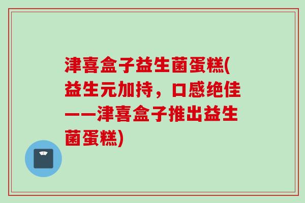 津喜盒子益生菌蛋糕(益生元加持,口感绝佳——津喜盒子推出益生菌蛋糕) 津喜盒子益生菌蛋糕(益生元加持,口感绝佳——津喜盒子推出益生菌蛋糕)