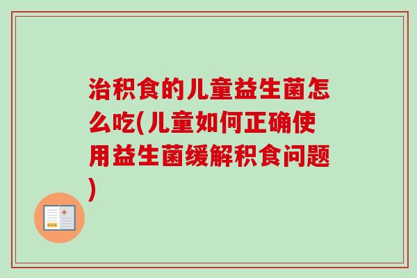 积食的儿童益生菌怎么吃(儿童如何正确使用益生菌缓解积食问题)