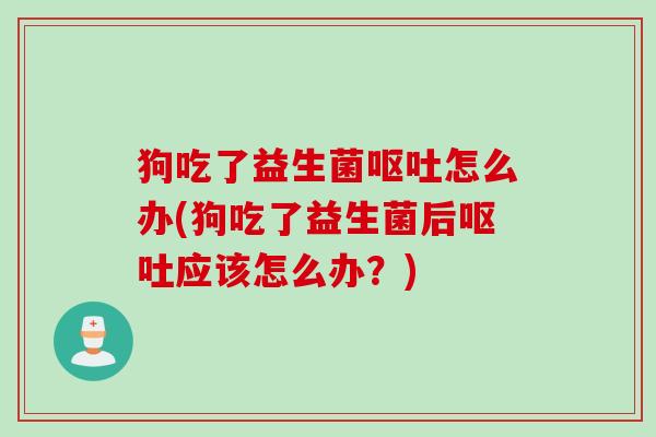 狗吃了益生菌怎么办(狗吃了益生菌后应该怎么办？)