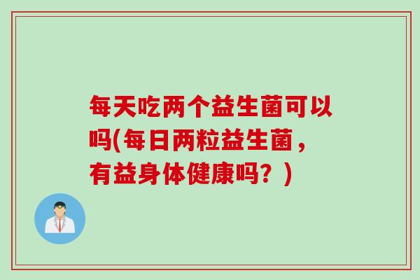 每天吃两个益生菌可以吗(每日两粒益生菌，有益身体健康吗？)