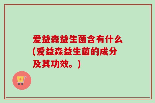 爱益森益生菌含有什么(爱益森益生菌的成分及其功效。)