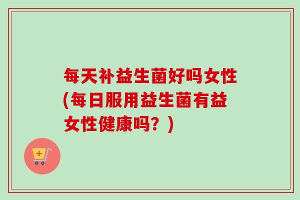 每天补益生菌好吗女性(每日服用益生菌有益女性健康吗？)