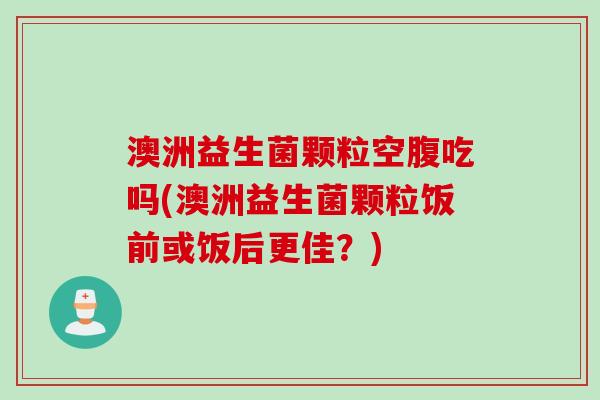 澳洲益生菌颗粒空腹吃吗(澳洲益生菌颗粒饭前或饭后更佳？)