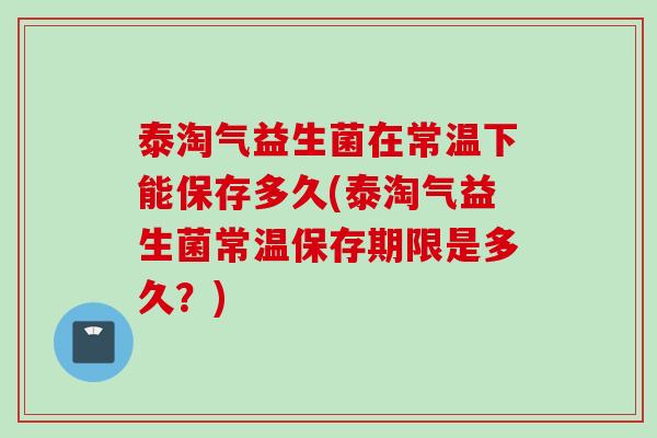 泰淘气益生菌在常温下能保存多久(泰淘气益生菌常温保存期限是多久？)