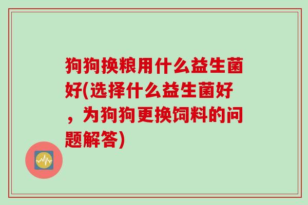 狗狗换粮用什么益生菌好(选择什么益生菌好,为狗狗更换饲料的问题解答) 狗狗换粮用什么益生菌好(选择什么益生菌好,为狗狗更换饲料的问题解答)