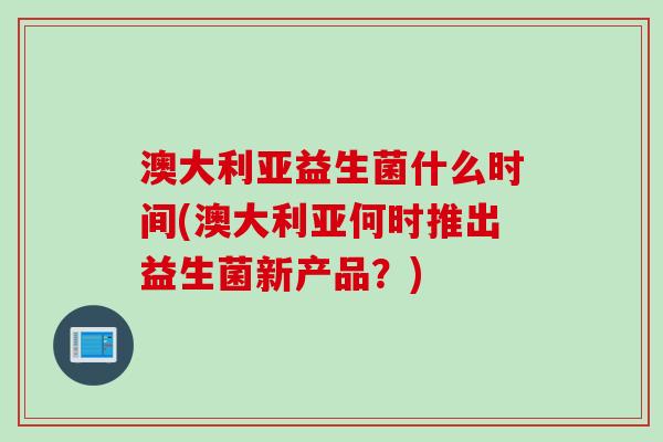 澳大利亚益生菌什么时间(澳大利亚何时推出益生菌新产品?) 澳大利亚益生菌什么时间(澳大利亚何时推出益生菌新产品?)