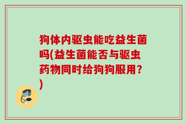 狗体内驱虫能吃益生菌吗(益生菌能否与驱虫同时给狗狗服用？)