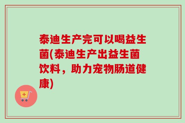 泰迪生产完可以喝益生菌(泰迪生产出益生菌饮料,助力宠物肠道健康) 泰迪生产完可以喝益生菌(泰迪生产出益生菌饮料,助力宠物肠道健康)