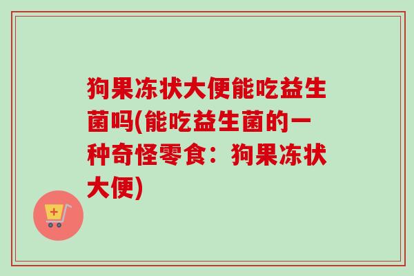 狗果冻状大便能吃益生菌吗(能吃益生菌的一种奇怪零食:狗果冻状大便) 狗果冻状大便能吃益生菌吗(能吃益生菌的一种奇怪零食:狗果冻状大便)