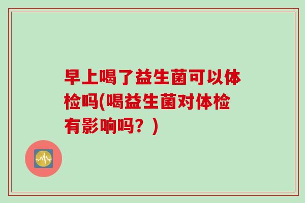早上喝了益生菌可以体检吗(喝益生菌对体检有影响吗?) 早上喝了益生菌可以体检吗(喝益生菌对体检有影响吗?)