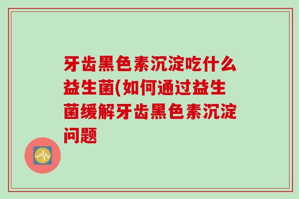 牙齿黑色素沉淀吃什么益生菌(如何通过益生菌缓解牙齿黑色素沉淀问题 牙齿黑色素沉淀吃什么益生菌(如何通过益生菌缓解牙齿黑色素沉淀问题