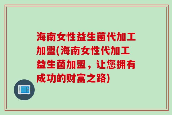 海南女性益生菌代加工加盟(海南女性代加工益生菌加盟，让您拥有成功的财富之路)