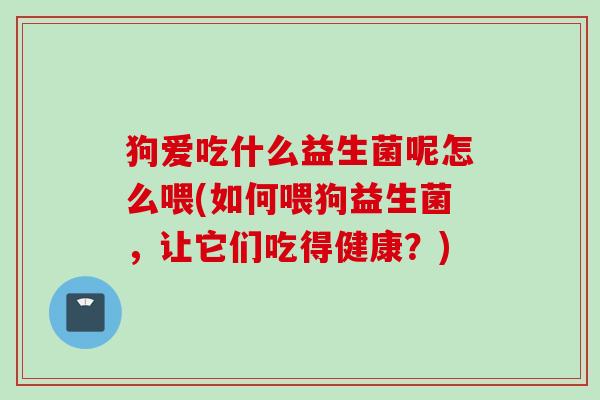 狗爱吃什么益生菌呢怎么喂(如何喂狗益生菌,让它们吃得健康?) 狗爱吃什么益生菌呢怎么喂(如何喂狗益生菌,让它们吃得健康?)