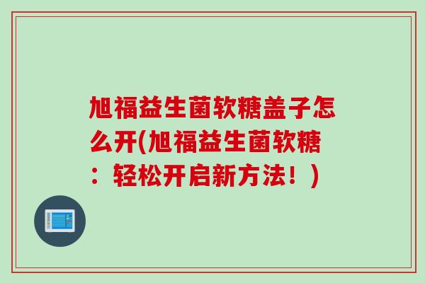 旭福益生菌软糖盖子怎么开(旭福益生菌软糖：轻松开启新方法！)