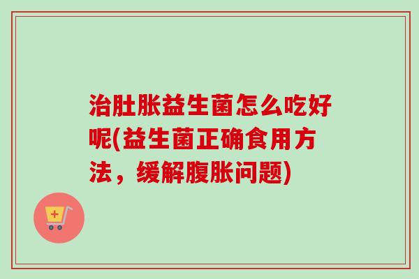 肚胀益生菌怎么吃好呢(益生菌正确食用方法，缓解问题)