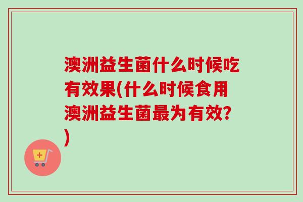 澳洲益生菌什么时候吃有效果(什么时候食用澳洲益生菌为有效?) 澳洲益生菌什么时候吃有效果(什么时候食用澳洲益生菌为有效?)