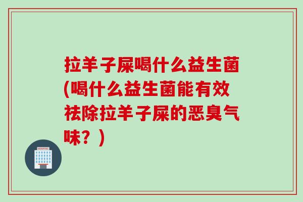 拉羊子屎喝什么益生菌(喝什么益生菌能有效祛除拉羊子屎的恶臭气味？)