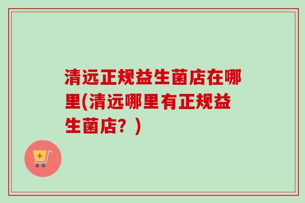 清远正规益生菌店在哪里(清远哪里有正规益生菌店？)