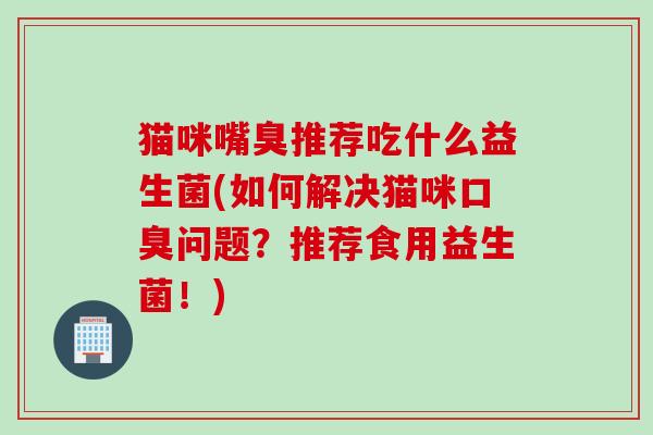 猫咪嘴臭推荐吃什么益生菌(如何解决猫咪问题?推荐食用益生菌!) 猫咪嘴臭推荐吃什么益生菌(如何解决猫咪问题?推荐食用益生菌!)