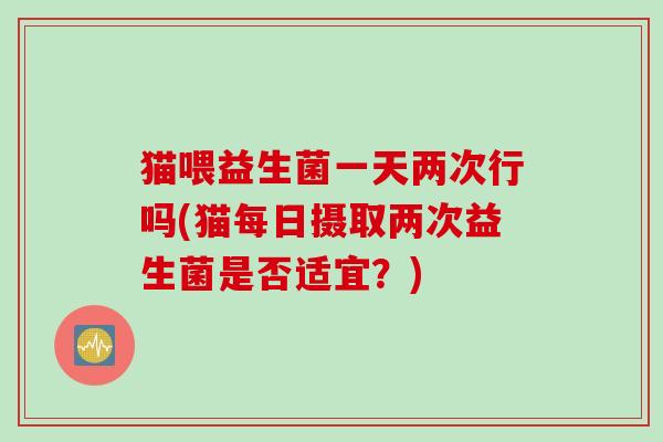 猫喂益生菌一天两次行吗(猫每日摄取两次益生菌是否适宜？)