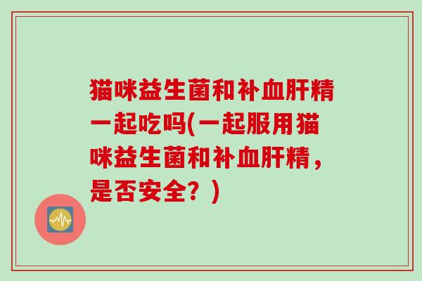猫咪益生菌和补血肝精一起吃吗(一起服用猫咪益生菌和补血肝精，是否安全？)