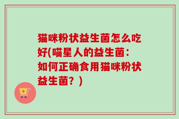 猫咪粉状益生菌怎么吃好(喵星人的益生菌：如何正确食用猫咪粉状益生菌？)