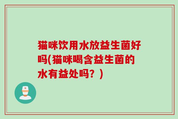 猫咪饮用水放益生菌好吗(猫咪喝含益生菌的水有益处吗？)