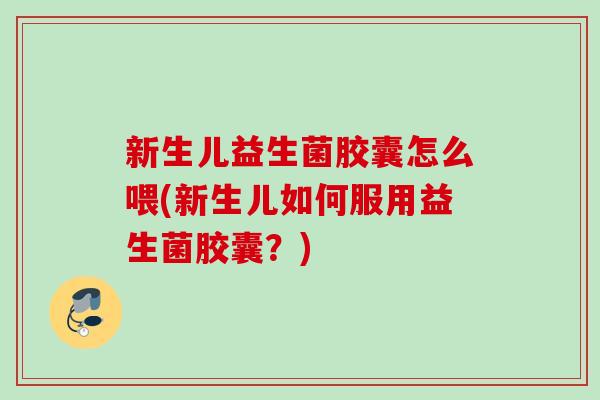 新生儿益生菌胶囊怎么喂(新生儿如何服用益生菌胶囊？)