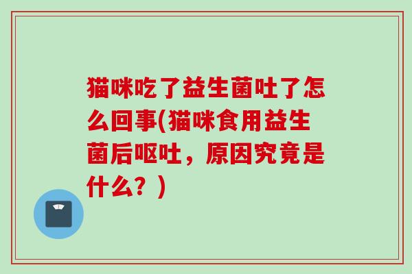 猫咪吃了益生菌吐了怎么回事(猫咪食用益生菌后，原因究竟是什么？)