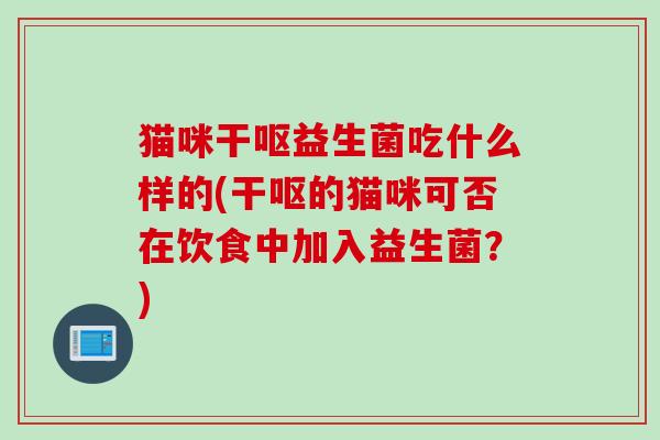 猫咪干呕益生菌吃什么样的(干呕的猫咪可否在饮食中加入益生菌?) 猫咪干呕益生菌吃什么样的(干呕的猫咪可否在饮食中加入益生菌?)