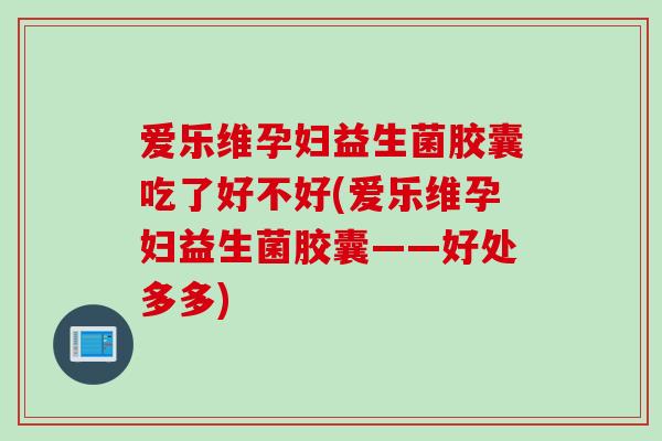 爱乐维孕妇益生菌胶囊吃了好不好(爱乐维孕妇益生菌胶囊——好处多多) 爱乐维孕妇益生菌胶囊吃了好不好(爱乐维孕妇益生菌胶囊——好处多多)