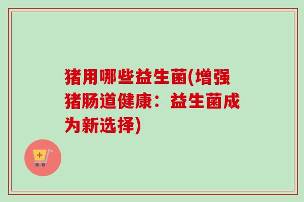 猪用哪些益生菌(增强猪肠道健康：益生菌成为新选择)