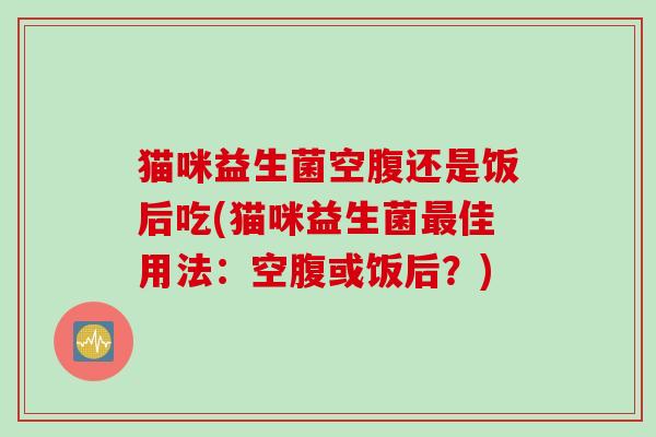 猫咪益生菌空腹还是饭后吃(猫咪益生菌最佳用法：空腹或饭后？)
