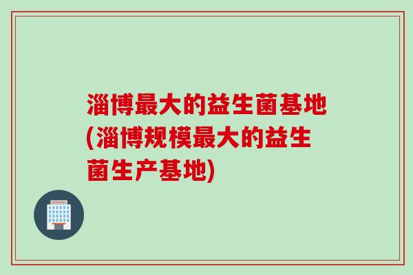 淄博大的益生菌基地(淄博规模大的益生菌生产基地)