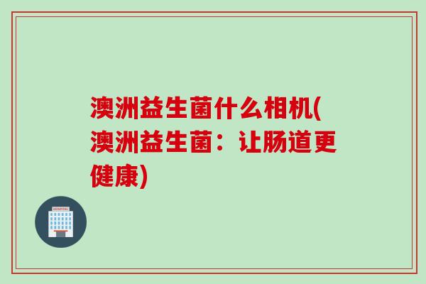 澳洲益生菌什么相机(澳洲益生菌:让肠道更健康) 澳洲益生菌什么相机(澳洲益生菌:让肠道更健康)