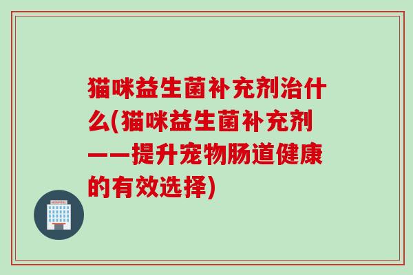 猫咪益生菌补充剂什么(猫咪益生菌补充剂——提升宠物肠道健康的有效选择)