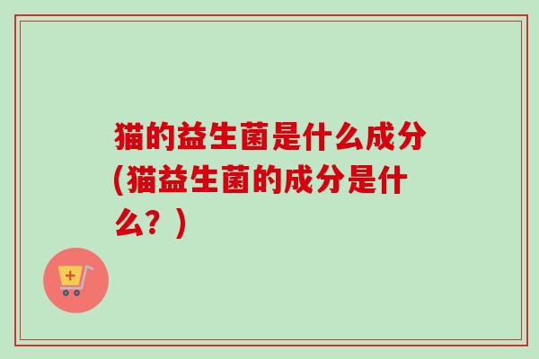 猫的益生菌是什么成分(猫益生菌的成分是什么？)