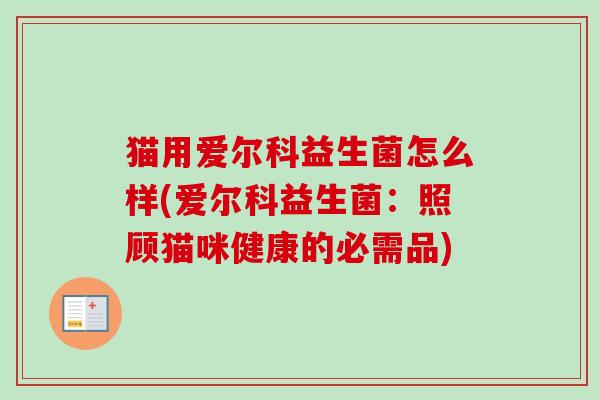 猫用爱尔科益生菌怎么样(爱尔科益生菌:照顾猫咪健康的必需品) 猫用爱尔科益生菌怎么样(爱尔科益生菌:照顾猫咪健康的必需品)