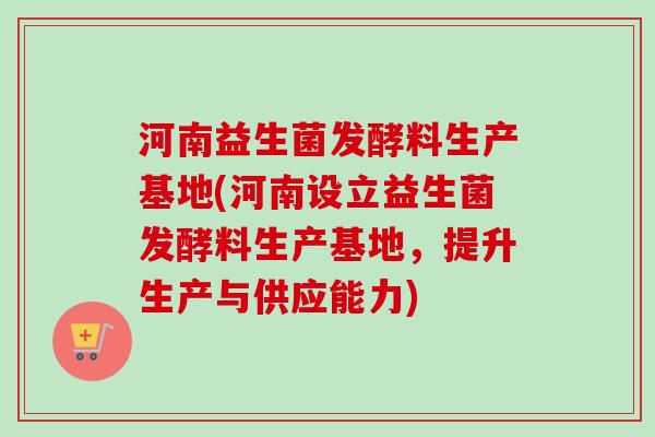 河南益生菌发酵料生产基地(河南设立益生菌发酵料生产基地，提升生产与供应能力)
