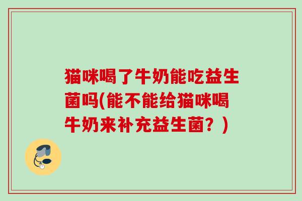 猫咪喝了牛奶能吃益生菌吗(能不能给猫咪喝牛奶来补充益生菌?) 猫咪喝了牛奶能吃益生菌吗(能不能给猫咪喝牛奶来补充益生菌?)