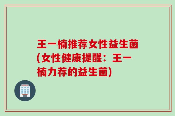 王一楠推荐女性益生菌(女性健康提醒：王一楠力荐的益生菌)