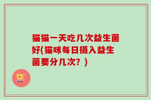 猫猫一天吃几次益生菌好(猫咪每日摄入益生菌要分几次？)