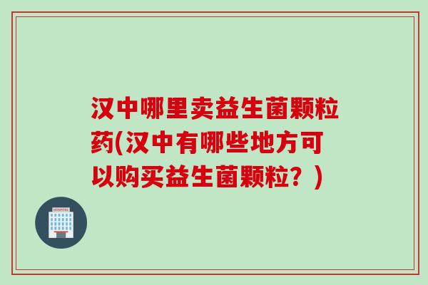 汉中哪里卖益生菌颗粒药(汉中有哪些地方可以购买益生菌颗粒？)