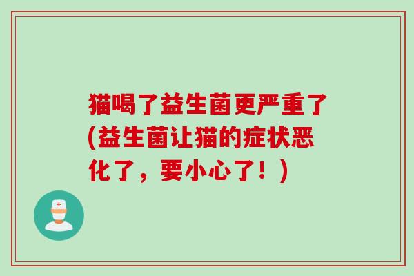 猫喝了益生菌更严重了(益生菌让猫的症状恶化了,要小心了!) 猫喝了益生菌更严重了(益生菌让猫的症状恶化了,要小心了!)