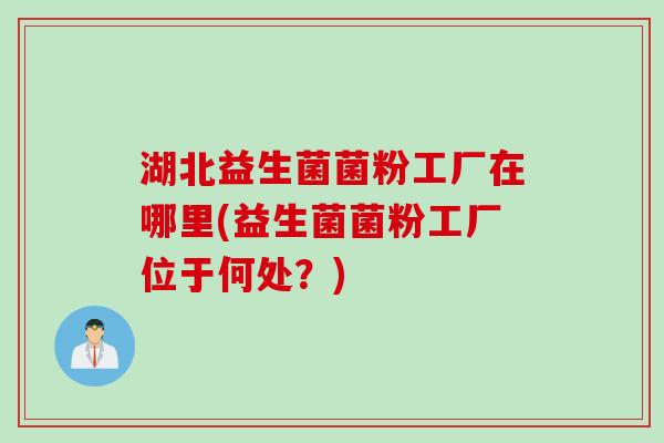 湖北益生菌菌粉工厂在哪里(益生菌菌粉工厂位于何处？)